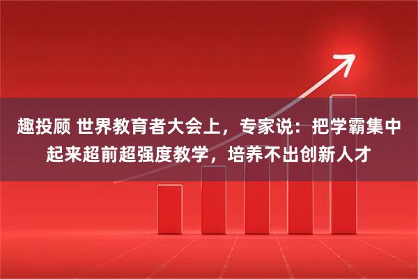 趣投顾 世界教育者大会上，专家说：把学霸集中起来超前超强度教学，培养不出创新人才