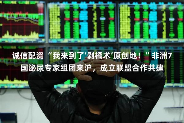 诚信配资 “我来到了‘剥橘术’原创地！”非洲7国泌尿专家组团来沪，成立联盟合作共建
