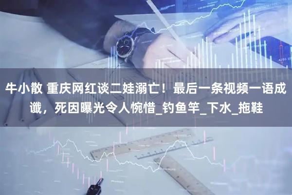 牛小散 重庆网红谈二娃溺亡！最后一条视频一语成谶，死因曝光令人惋惜_钓鱼竿_下水_拖鞋