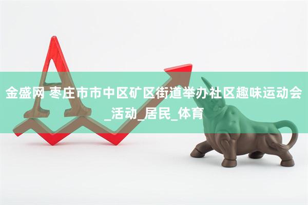 金盛网 枣庄市市中区矿区街道举办社区趣味运动会_活动_居民_体育