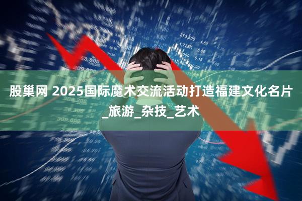 股巢网 2025国际魔术交流活动打造福建文化名片_旅游_杂技_艺术