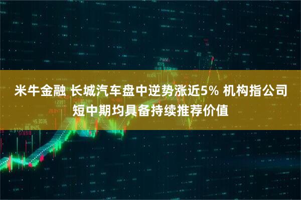 米牛金融 长城汽车盘中逆势涨近5% 机构指公司短中期均具备持续推荐价值