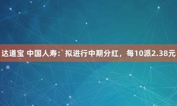 达道宝 中国人寿：拟进行中期分红，每10派2.38元
