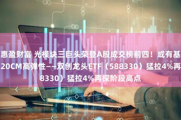 惠盈财富 光模块三巨头荣登A股成交榜前四！或有基本面支撑，20CM高弹性——双创龙头ETF（588330）猛拉4%再探阶段高点