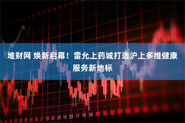 堆财网 焕新启幕！雷允上药城打造沪上多维健康服务新地标