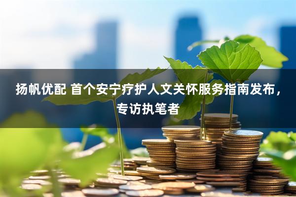 扬帆优配 首个安宁疗护人文关怀服务指南发布，专访执笔者
