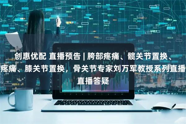 创惠优配 直播预告 | 胯部疼痛、髋关节置换、膝盖疼痛、膝关节置换，骨关节专家刘万军教授系列直播答疑