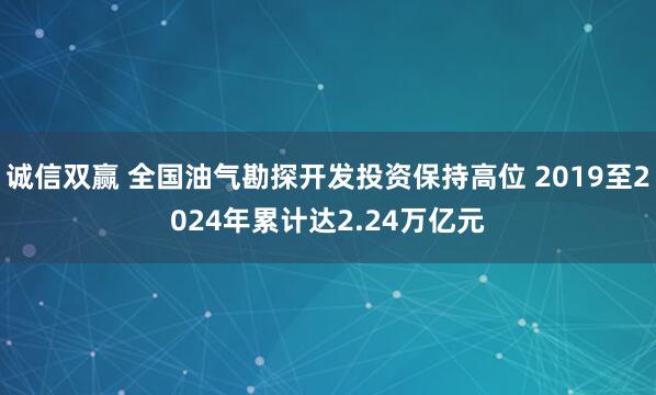 诚信双赢 全国油气勘探开发投资保持高位 2019至2024年累计达2.24万亿元