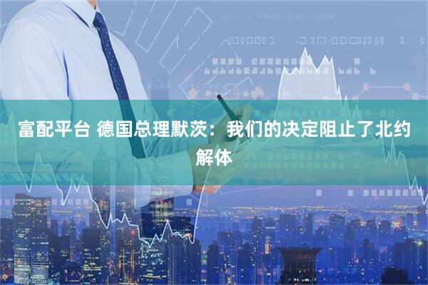 富配平台 德国总理默茨：我们的决定阻止了北约解体
