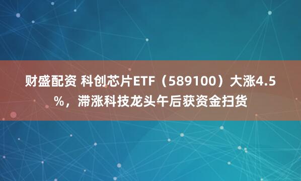 财盛配资 科创芯片ETF（589100）大涨4.5%，滞涨科技龙头午后获资金扫货