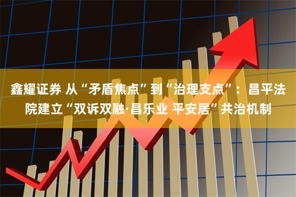 鑫耀证券 从“矛盾焦点”到“治理支点”：昌平法院建立“双诉双融·昌乐业 平安居”共治机制