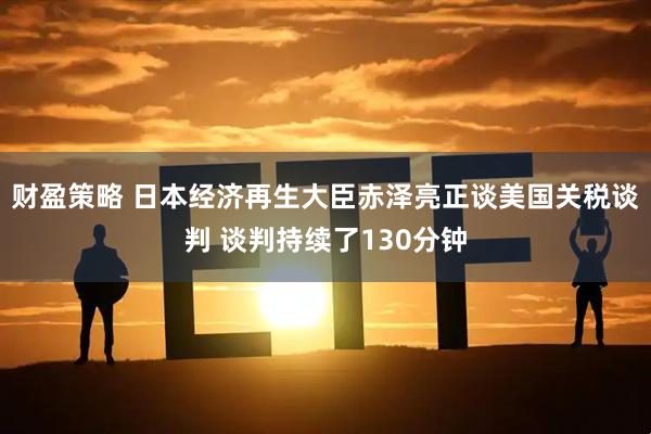 财盈策略 日本经济再生大臣赤泽亮正谈美国关税谈判 谈判持续了130分钟