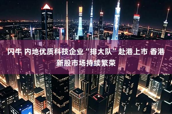 闪牛 内地优质科技企业“排大队”赴港上市 香港新股市场持续繁荣