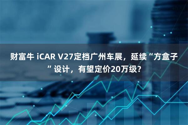 财富牛 iCAR V27定档广州车展，延续“方盒子”设计，有望定价20万级？