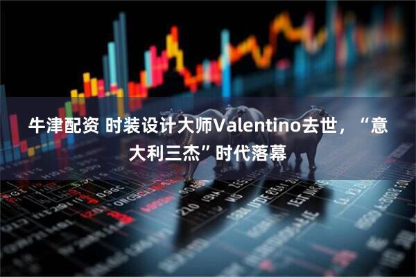 牛津配资 时装设计大师Valentino去世，“意大利三杰”时代落幕