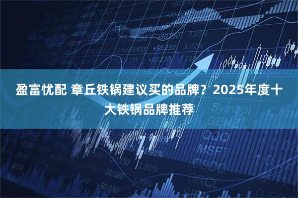 盈富忧配 章丘铁锅建议买的品牌？2025年度十大铁锅品牌推荐
