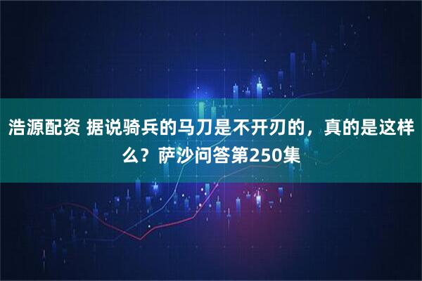 浩源配资 据说骑兵的马刀是不开刃的，真的是这样么？萨沙问答第250集