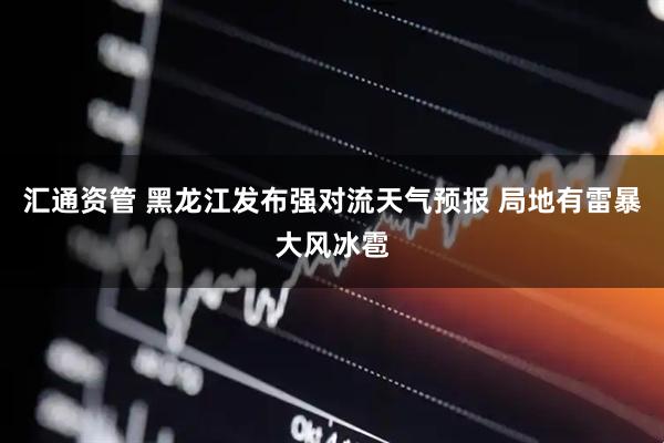 汇通资管 黑龙江发布强对流天气预报 局地有雷暴大风冰雹